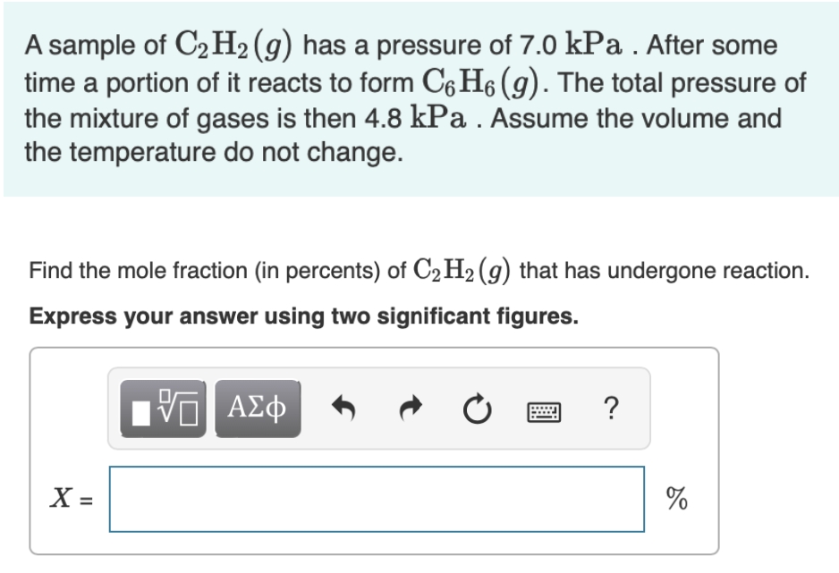 A sample of C2 H2 (g) has a pressure of 7.0 kPa . After some
time a portion of it reacts to form C6 H6 (g). The total pressure of
the mixture of gases is then 4.8 kPa . Assume the volume and
the temperature do not change.
Find the mole fraction (in percents) of C2 H2 (g) that has undergone reaction.
Express your answer using two significant figures.
?
X =
%
