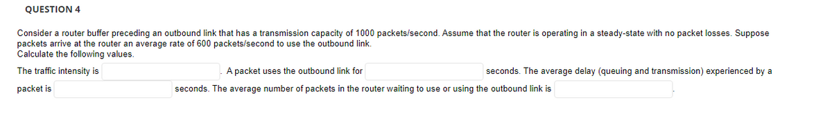 QUESTION 4
Consider a router buffer preceding an outbound link that has a transmission capacity of 1000 packets/second. Assume that the router is operating in a steady-state with no packet losses. Suppose
packets arrive at the router an average rate of 600 packets/second to use the outbound link.
Calculate the following values.
The traffic intensity is
A packet uses the outbound link for
seconds. The average delay (queuing and transmission) experienced by a
packet is
seconds. The average number of packets in the router waiting to use or using the outbound link is
