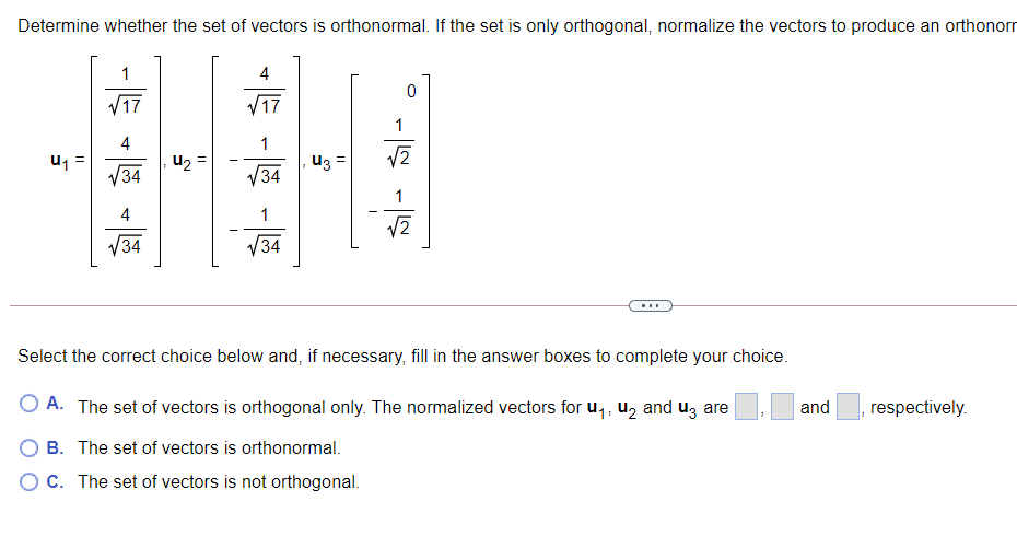 Determine whether the set of vectors is orthonormal. If the set is only orthogonal, normalize the vectors to produce an orthonorr
1
4
V17
V17
1
4
u1 =
34
1
u2 =
u3 =
V34
1
4
1
V34
34
...
Select the correct choice below and, if necessary, fill in the answer boxes to complete your choice.
O A. The set of vectors is orthogonal only. The normalized vectors for u,, U2 and uz are
and
respectively.
O B. The set of vectors is orthonormal.
O C. The set of vectors is not orthogonal.
