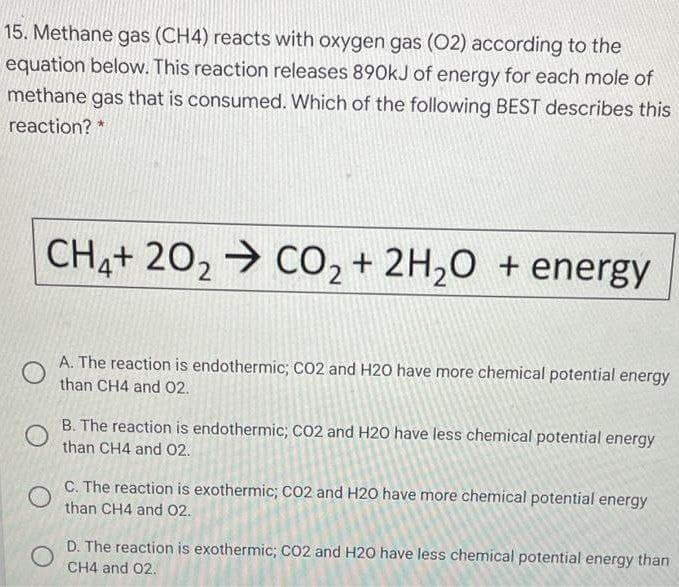 15. Methane gas (CH4) reacts with oxygen gas (O2) according to the
equation below. This reaction releases 890kJ of energy for each mole of
methane gas that is consumed. Which of the following BEST describes this
reaction? *
CH4+ 202 → CO2 + 2H2O + energy
A. The reaction is endothermic; CO2 and H20 have more chemical potential energy
than CH4 and 02.
B. The reaction is endothermic; CO2 and H20 have less chemical potential energy
than CH4 and 02.
C. The reaction is exothermic; CO2 and H20 have more chemical potential energy
than CH4 and 02.
D. The reaction is exothermic; CO2 and H20 have less chemical potential energy than
CH4 and 02.

