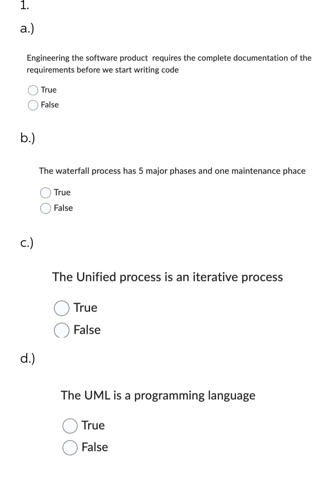 1.
a.)
Engineering the software product requires the complete documentation of the
requirements before we start writing code
b.)
c.)
d.)
True
False
The waterfall process has 5 major phases and one maintenance phace
True
False
The Unified process is an iterative process
True
False
The UML is a programming language
True
False