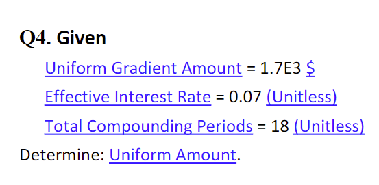 Q4. Given
Uniform Gradient Amount = 1.7E3 $
Effective Interest Rate = 0.07 (Unitless)
Total Compounding Periods = 18 (Unitless)
Determine: Uniform Amount.