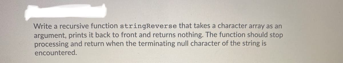 Write a recursive function stringReverse that takes a character array as an
argument, prints it back to front and returns nothing. The function should stop
processing and return when the terminating null character of the string is
encountered.
