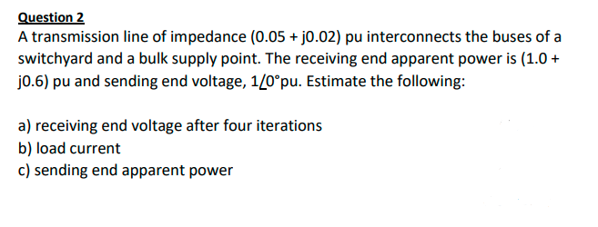 Question 2
A transmission line of impedance (0.05 + jo.02) pu interconnects the buses of a
switchyard and a bulk supply point. The receiving end apparent power is (1.0 +
j0.6) pu and sending end voltage, 1/0°pu. Estimate the following:
a) receiving end voltage after four iterations
b) load current
c) sending end apparent power
