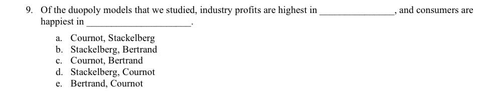 9. Of the duopoly models that we studied, industry profits are highest in
happiest in
and consumers are
a. Cournot, Stackelberg
b. Stackelberg, Bertrand
c. Cournot, Bertrand
d. Stackelberg, Cournot
e. Bertrand, Cournot
