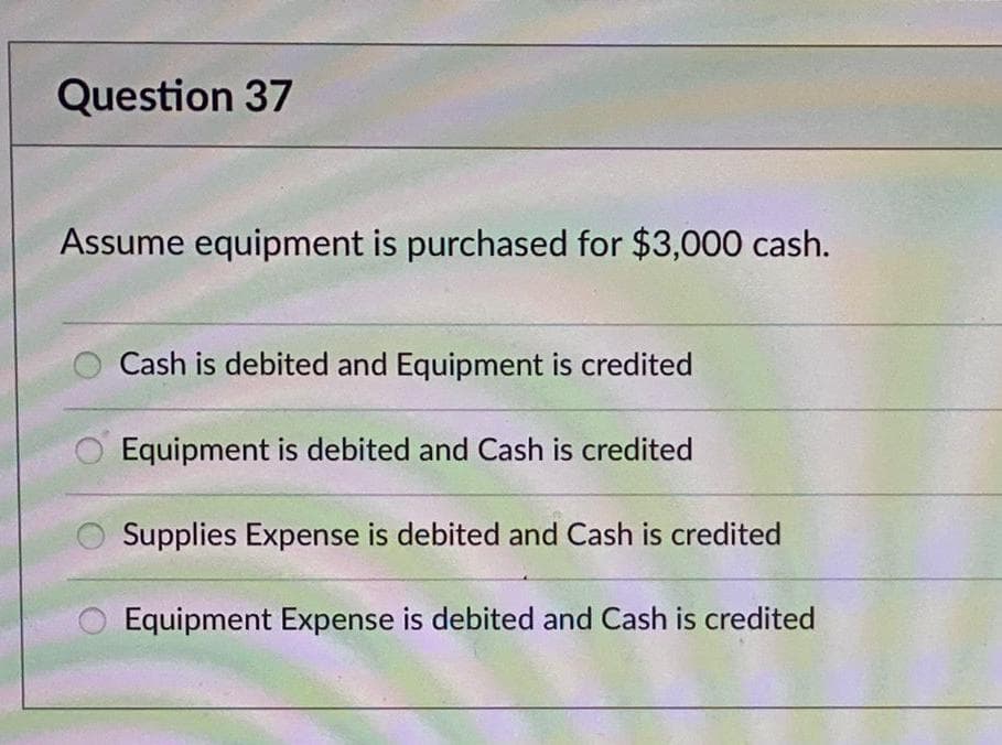 Question 37
Assume equipment is purchased for $3,000 cash.
Cash is debited and Equipment is credited
Equipment is debited and Cash is credited
Supplies Expense is debited and Cash is credited
Equipment Expense is debited and Cash is credited