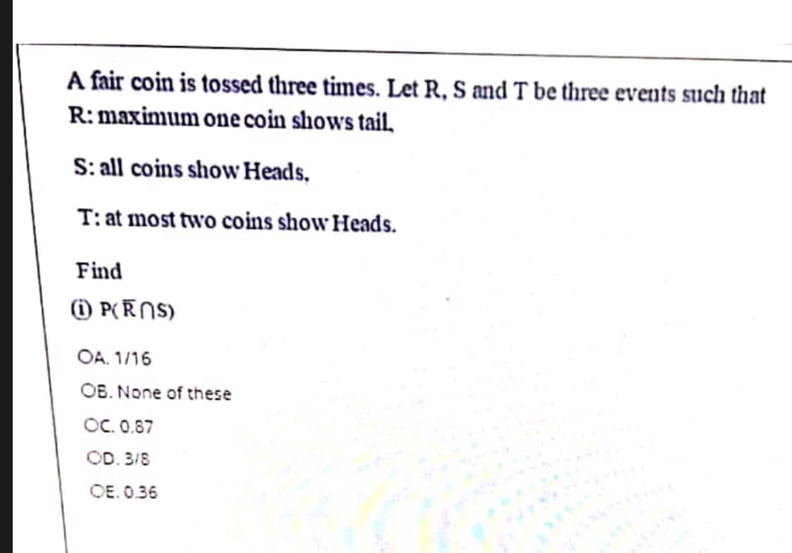 A fair coin is tossed three times. Let R, S and T be three events such that
R: maximum one coin shows tail,
S: all coins show Heads,
T: at most two coins show Heads.
Find
) P(ENS)
OA. 1/16
OB. None of these
OC. 0.87
OD. 3/8
OE. 0.36
