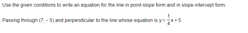 Use the given conditions to write an equation for the line in point-slope form and in slope-intercept form.
1
Passing through (7,-5) and perpendicular to the line whose equation is y=
=√x+