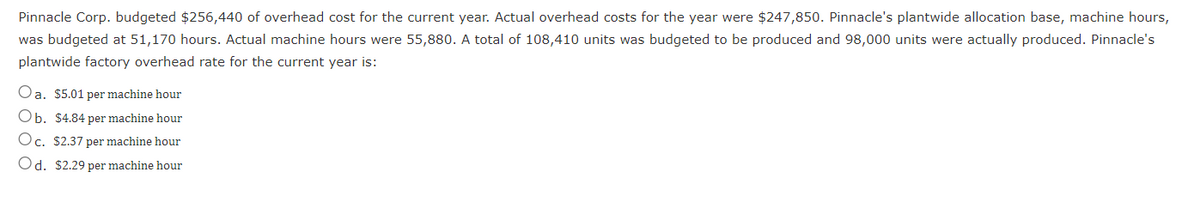 Pinnacle Corp. budgeted $256,440 of overhead cost for the current year. Actual overhead costs for the year were $247,850. Pinnacle's plantwide allocation base, machine hours,
was budgeted at 51,170 hours. Actual machine hours were 55,880. A total of 108,410 units was budgeted to be produced and 98,000 units were actually produced. Pinnacle's
plantwide factory overhead rate for the current year is:
Oa. $5.01 per machine hour
Ob. $4.84 per machine hour
Oc. $2.37 per machine hour
Od. $2.29 per machine hour
