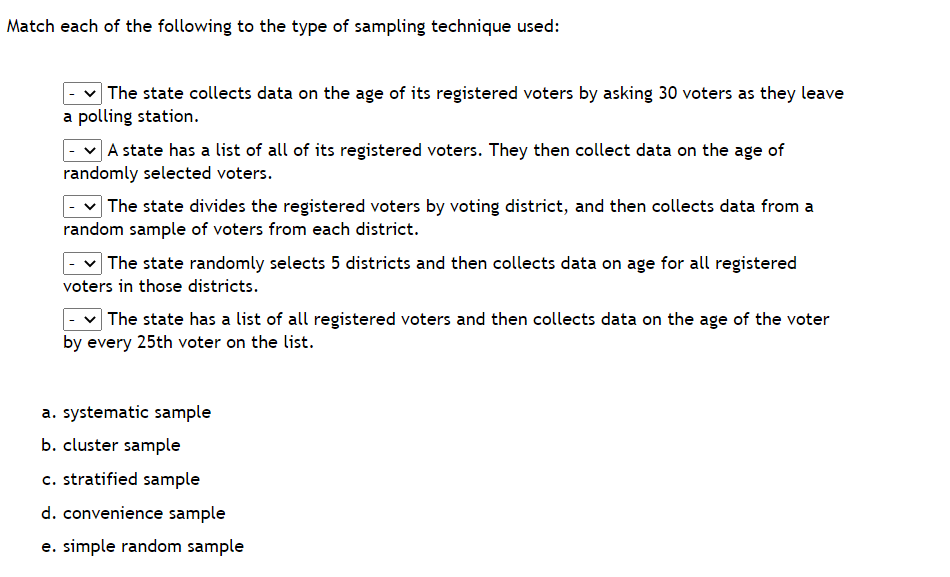 Match each of the following to the type of sampling technique used:
The state collects data on the age of its registered voters by asking 30 voters as they leave
a polling station.
A state has a list of all of its registered voters. They then collect data on the age of
randomly selected voters.
The state divides the registered voters by voting district, and then collects data from a
random sample of voters from each district.
The state randomly selects 5 districts and then collects data on age for all registered
voters in those districts.
The state has a list of all registered voters and then collects data on the age of the voter
by every 25th voter on the list.
a. systematic sample
b. cluster sample
c. stratified sample
d. convenience sample
e. simple random sample