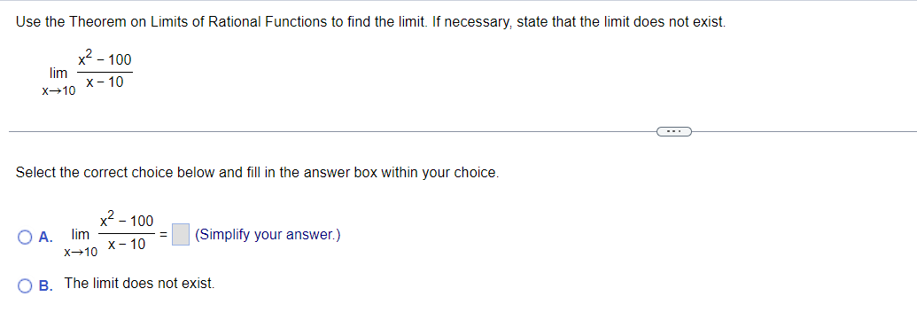 Use the Theorem on Limits of Rational Functions to find the limit. If necessary, state that the limit does not exist.
x² - 100
X-10
lim
X-10
Select the correct choice below and fill in the answer box within your choice.
O A. lim
x² - 100
X-10
X-10
(Simplify your answer.)
OB. The limit does not exist.