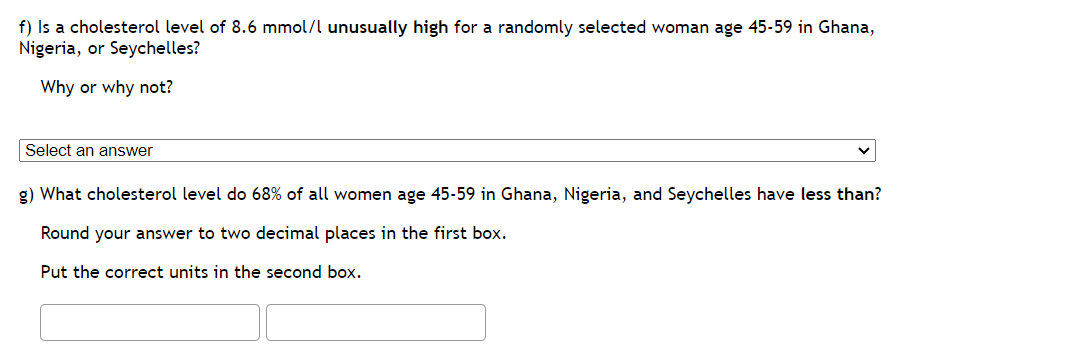 f) Is a cholesterol level of 8.6 mmol/l unusually high for a randomly selected woman age 45-59 in Ghana,
Nigeria, or Seychelles?
Why or why not?
Select an answer
g) What cholesterol level do 68% of all women age 45-59 in Ghana, Nigeria, and Seychelles have less than?
Round your answer to two decimal places in the first box.
Put the correct units in the second box.