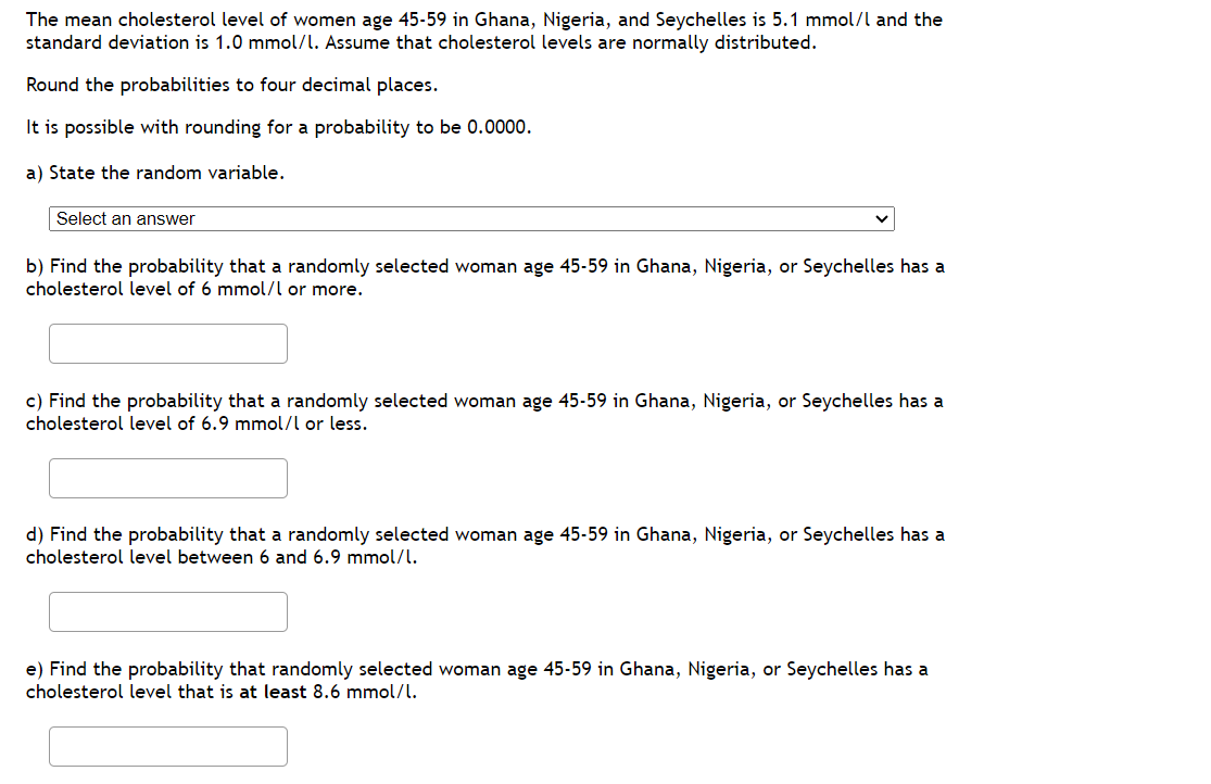 The mean cholesterol level of women age 45-59 in Ghana, Nigeria, and Seychelles is 5.1 mmol/l and the
standard deviation is 1.0 mmol/l. Assume that cholesterol levels are normally distributed.
Round the probabilities to four decimal places.
It is possible with rounding for a probability to be 0.0000.
a) State the random variable.
Select an answer
b) Find the probability that a randomly selected woman age 45-59 in Ghana, Nigeria, or Seychelles has a
cholesterol level of 6 mmol/l or more.
c) Find the probability that a randomly selected woman age 45-59 in Ghana, Nigeria, or Seychelles has a
cholesterol level of 6.9 mmol/l or less.
d) Find the probability that a randomly selected woman age 45-59 in Ghana, Nigeria, or Seychelles has a
cholesterol level between 6 and 6.9 mmol/l.
e) Find the probability that randomly selected woman age 45-59 in Ghana, Nigeria, or Seychelles has a
cholesterol level that is at least 8.6 mmol/l.