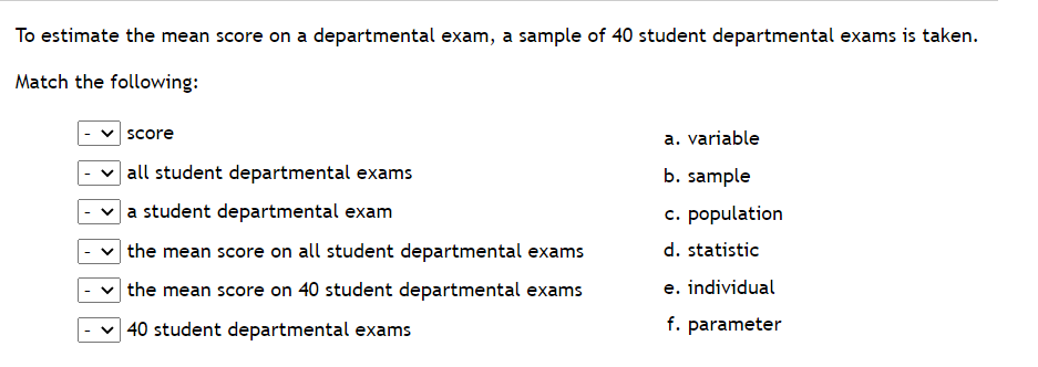 To estimate the mean score on a departmental exam, a sample of 40 student departmental exams is taken.
Match the following:
score
all student departmental exams
a student departmental exam
the mean score on all student departmental exams
the mean score on 40 student departmental exams
40 student departmental exams
a. variable
b. sample
c. population
d. statistic
e. individual
f. parameter