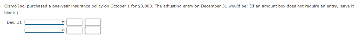 Gizmo Inc. purchased a one-year insurance policy on October 1 for $3,000. The adjusting entry on December 31 would be: (If an amount box does not require an entry, leave it
blank.)
Dec. 31