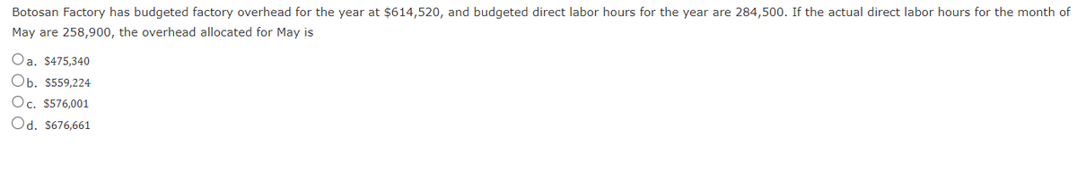 Botosan Factory has budgeted factory overhead for the year at $614,520, and budgeted direct labor hours for the year are 284,500. If the actual direct labor hours for the month of
May are 258,900, the overhead allocated for May is
Oa. $475,340
Ob. $559,224
Oc. $576,001
Od. $676,661