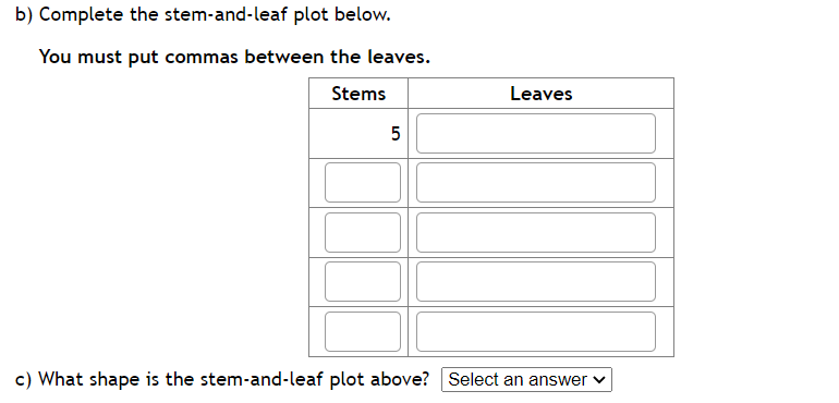 b) Complete the stem-and-leaf plot below.
You must put commas between the leaves.
Stems
5
Leaves
c) What shape is the stem-and-leaf plot above? Select an answer