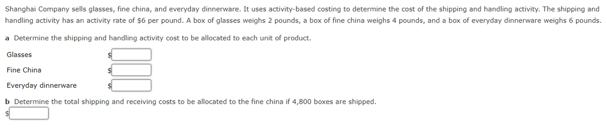 Shanghai Company sells glasses, fine china, and everyday dinnerware. It uses activity-based costing to determine the cost of the shipping and handling activity. The shipping and
handling activity has an activity rate of $6 per pound. A box of glasses weighs 2 pounds, a box of fine china weighs 4 pounds, and a box of everyday dinnerware weighs 6 pounds.
a Determine the shipping and handling activity cost to be allocated to each unit of product.
Glasses
Fine China
Everyday dinnerware
b Determine the total shipping and receiving costs to be allocated to the fine china if 4,800 boxes are shipped.