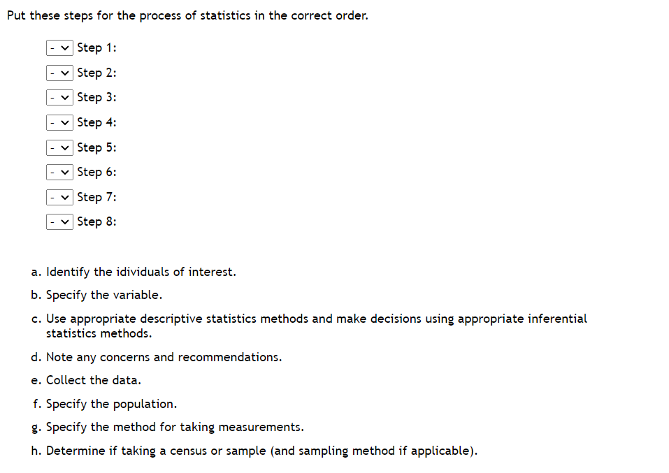 Put these steps for the process of statistics in the correct order.
Step 1:
Step 2:
Step 3:
****
Step 4:
Step 5:
Step 6:
Step 7:
Step 8:
a. Identify the idividuals of interest.
b. Specify the variable.
c. Use appropriate descriptive statistics methods and make decisions using appropriate inferential
statistics methods.
d. Note any concerns and recommendations.
e. Collect the data.
f. Specify the population.
g. Specify the method for taking measurements.
h. Determine if taking a census or sample (and sampling method if applicable).