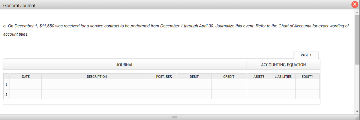General Journal
a. On December 1, $11,650 was received for a service contract to be performed from December 1 through April 30. Journalize this event. Refer to the Chart of Accounts for exact wording of
account titles.
1
2
DATE
DESCRIPTION
JOURNAL
POST. REF.
DEBIT
CREDIT
ACCOUNTING EQUATION
ASSETS
PAGE 1
LIABILITIES
EQUITY