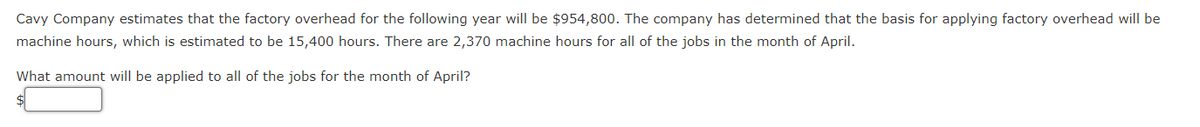 Cavy Company estimates that the factory overhead for the following year will be $954,800. The company has determined that the basis for applying factory overhead will be
machine hours, which is estimated to be 15,400 hours. There are 2,370 machine hours for all of the jobs in the month of April.
What amount will be applied to all of the jobs for the month of April?