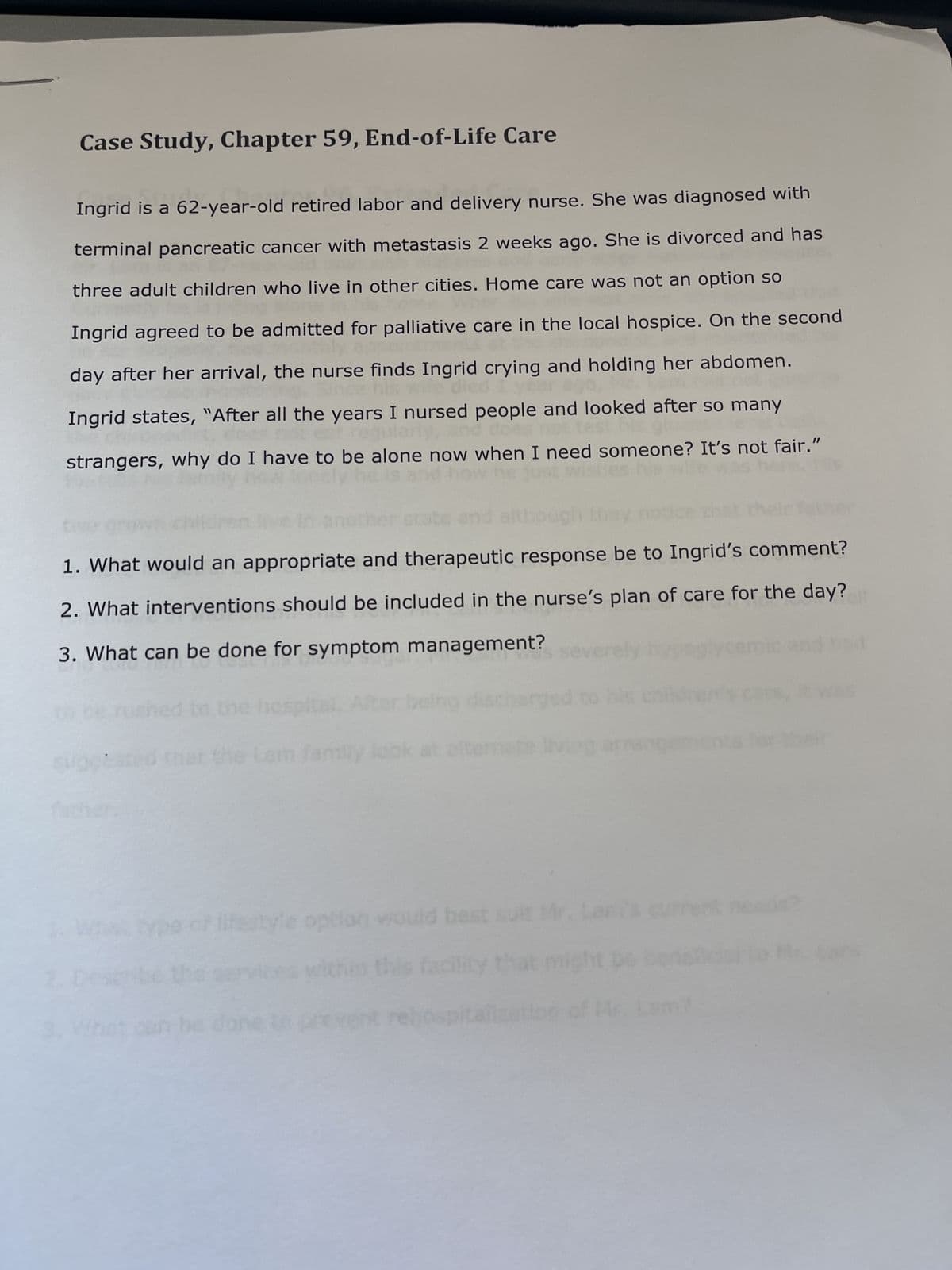 Case Study, Chapter 59, End-of-Life Care
Ingrid is a 62-year-old retired labor and delivery nurse. She was diagnosed with
terminal pancreatic cancer with metastasis 2 weeks ago. She is divorced and has
three adult children who live in other cities. Home care was not an option so
Ingrid agreed to be admitted for palliative care in the local hospice. On the second
day after her arrival, the nurse finds Ingrid crying and holding her abdomen.
died I ye
ce his
Ingrid states, "After all the years I nursed people and looked after so many
regular and does not test
strangers, why do I have to be alone now when I need someone? It's not fair."
1. What would an appropriate and therapeutic response be to Ingrid's comment?
2. What interventions should be included in the nurse's plan of care for the day?
3. What can be done for symptom management?
for would
Lan