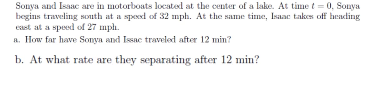 Sonya and Isaac are in motorboats located at the center of a lake. At time t = 0, Sonya
begins traveling south at a speed of 32 mph. At the same time, Isaac takes off heading
east at a speed of 27 mph.
a. How far have Sonya and Issac traveled after 12 min?
b. At what rate are they separating after 12 min?
