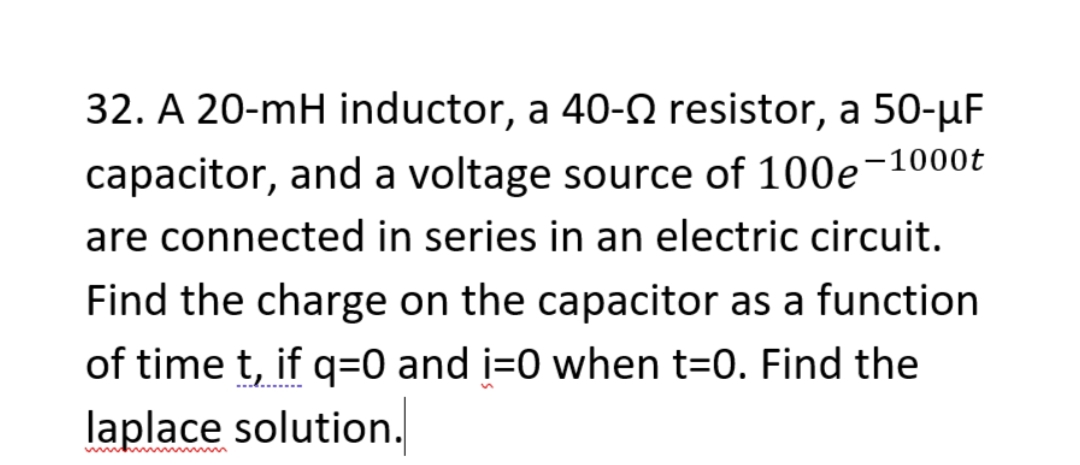 32. A 20-mH inductor, a 40-N resistor, a 50-µF
capacitor, and a voltage source of 100e-1000t
are connected in series in an electric circuit.
Find the charge on the capacitor as a function
of time t, if q=0 and i=0 when t=0. Find the
laplace solution.
