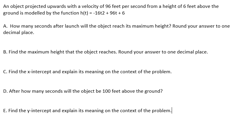 An object projected upwards with a velocity of 96 feet per second from a height of 6 feet above the
ground is modelled by the function h(t) = -16t2 + 96t + 6
A. How many seconds after launch will the object reach its maximum height? Round your answer to one
decimal place.
B. Find the maximum height that the object reaches. Round your answer to one decimal place.
C. Find the x-intercept and explain its meaning on the context of the problem.
D. After how many seconds will the object be 100 feet above the ground?
E. Find the y-intercept and explain its meaning on the context of the problem.
