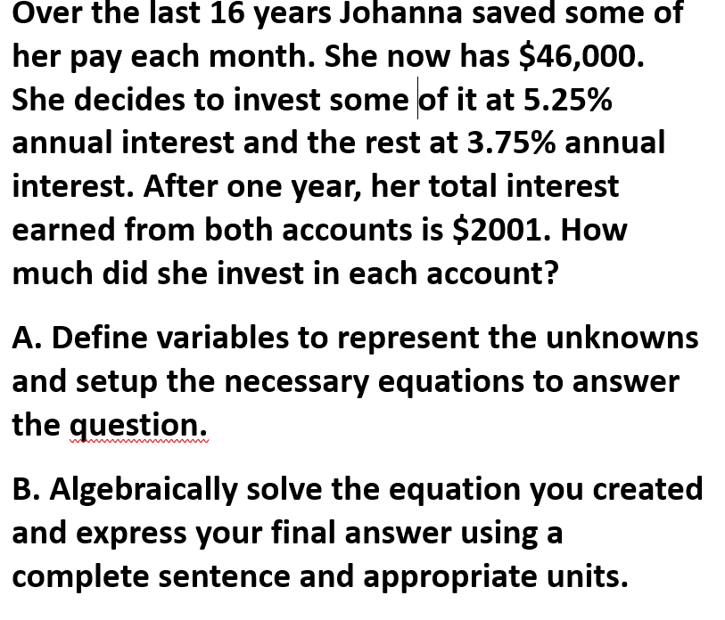 Over the last 16 years Johanna saved some of
her pay each month. She now has $46,000.
She decides to invest some of it at 5.25%
annual interest and the rest at 3.75% annual
interest. After one year, her total interest
earned from both accounts is $2001. How
much did she invest in each account?
A. Define variables to represent the unknowns
and setup the necessary equations to answer
the question.
B. Algebraically solve the equation you created
and express your final answer using a
complete sentence and appropriate units.
