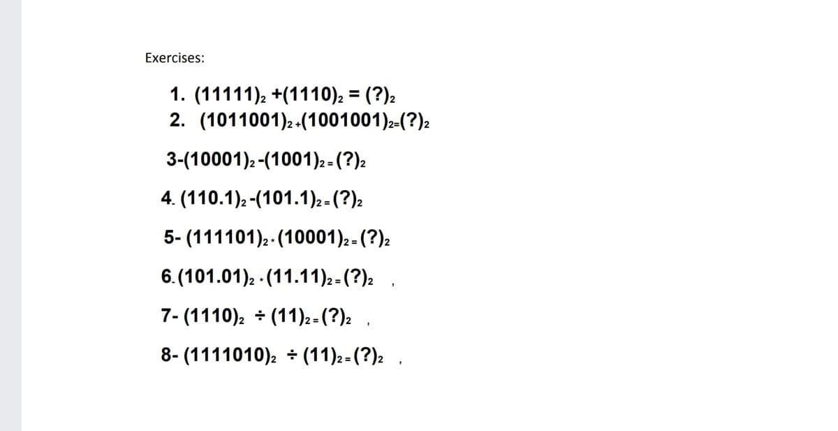 Exercises:
1. (11111), +(1110), = (?)2
2. (1011001)2 -(1001001)2-(?):
3-(10001)2-(1001)2 - (?)2
4. (110.1)2-(101.1)2- (?)2
%3D
5- (111101)2-(10001)2 - (?)2
6. (101.01)2 (11.11)2 - (?)2
7- (1110), + (11)2- (?)2
8- (1111010)2 + (11):-(?): .
