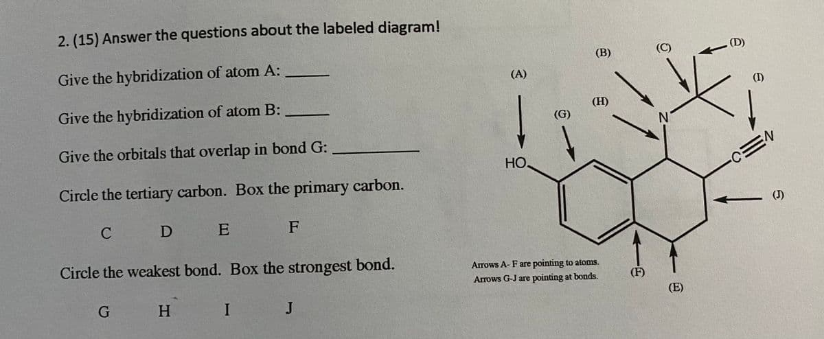 2. (15) Answer the questions about the labeled diagram!
(B)
(C)
(D)
Give the hybridization of atom A:
(A)
(I)
Give the hybridization of atom B:
(H)
(G)
N.
Give the orbitals that overlap in bond G:
HO.
CEN
Circle the tertiary carbon. Box the primary carbon.
(J)
D E
F
Circle the weakest bond. Box the strongest bond.
Arrows A- F are pointing to atoms.
Arrows G-J are pointing at bonds.
(F)
(E)
H.
I J
