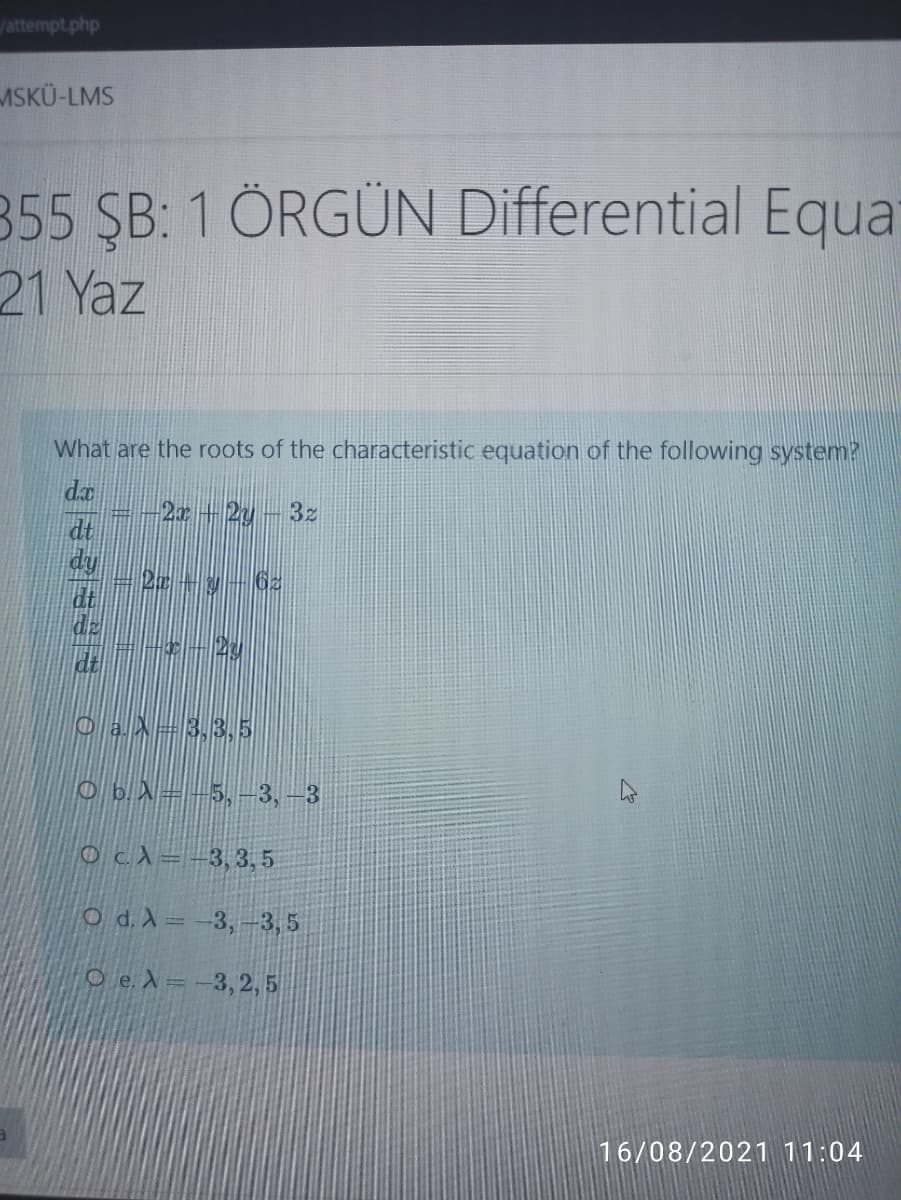 /attempt.php
ASKÜ-LMS
355 ŞB: 1 ÖRGÜN Differential Equa
21 Yaz
What are the roots of the characteristic equation of the following system?
da
2r+2y-3z
dt
dy
dt
dz
dt
OaX=3,3,5
O b.A=-5,-3, –3
Ocd=-3,3, 5
O d. X=-3,-3, 5
O e. X =-3,2, 5
16/08/2021 11:04
