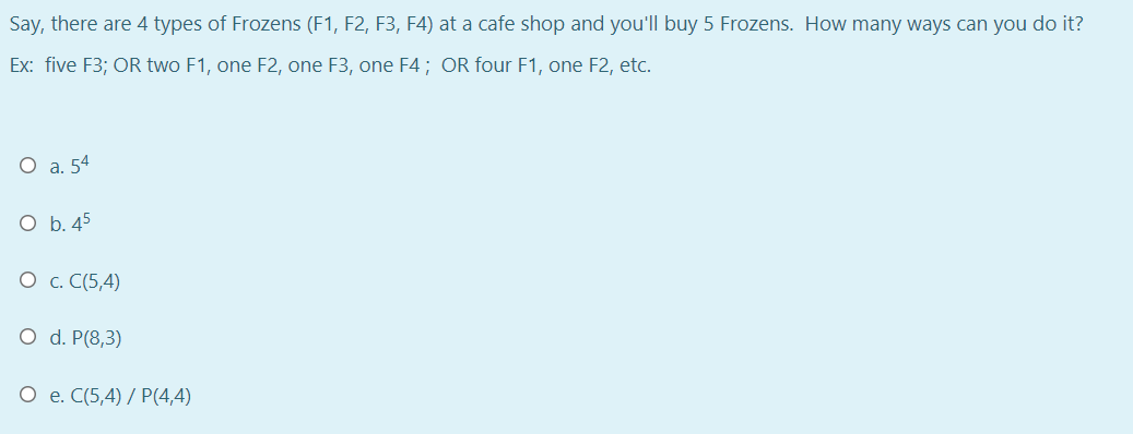 Say, there are 4 types of Frozens (F1, F2, F3, F4) at a cafe shop and you'll buy 5 Frozens. How many ways can you do it?
Ex: five F3; OR two F1, one F2, one F3, one F4; OR four F1, one F2, etc.
О а. 54
O b. 45
О с. С(5,4)
O d. P(8,3)
О е. С (5,4) / Р(4,4)
