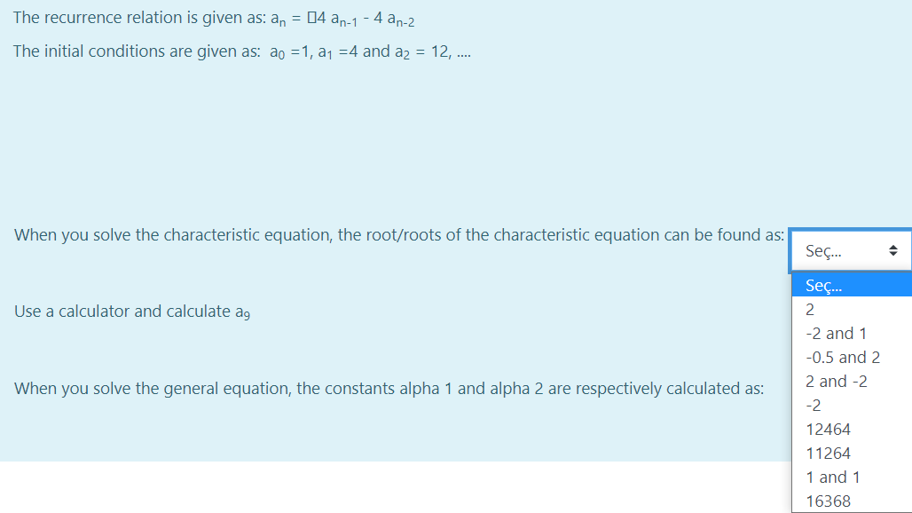 The recurrence relation is given as: a, = 04 an-1 - 4 an-2
The initial conditions are given as: ao =1, a1 =4 and a2 = 12, .
When you solve the characteristic equation, the root/roots of the characteristic equation can be found as:
Seç.
Seç.
Use a calculator and calculate ag
2
-2 and 1
-0.5 and 2
2 and -2
When you solve the general equation, the constants alpha 1 and alpha 2 are respectively calculated as:
-2
12464
11264
1 and 1
16368
