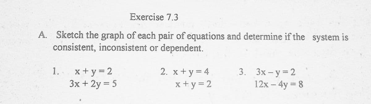 Exercise 7.3
A. Sketch the graph of each pair of equations and determine if the system is
consistent, inconsistent or dependent.
1.. x+y= 2
3x + 2y 5
2. x+y = 4
x +y 3D 2
3. Зх- у %3D2
12x - 4y 8
