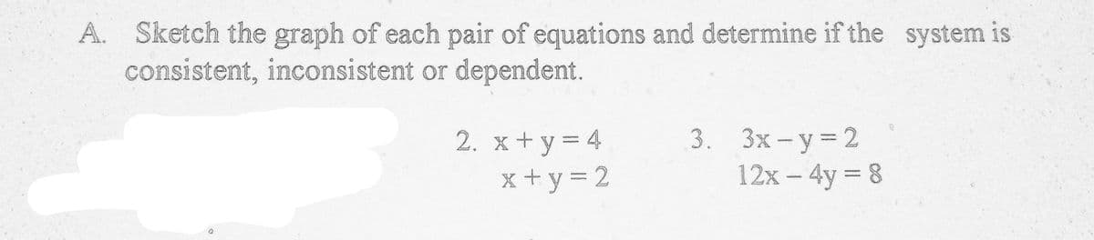 A. Sketch the graph of each pair of equations and determine if the system is
consistent, inconsistent or dependent.
2. х+у%3D4
x+y = 2
3. Зх-у%3D2
12x - 4y 8
%3D
