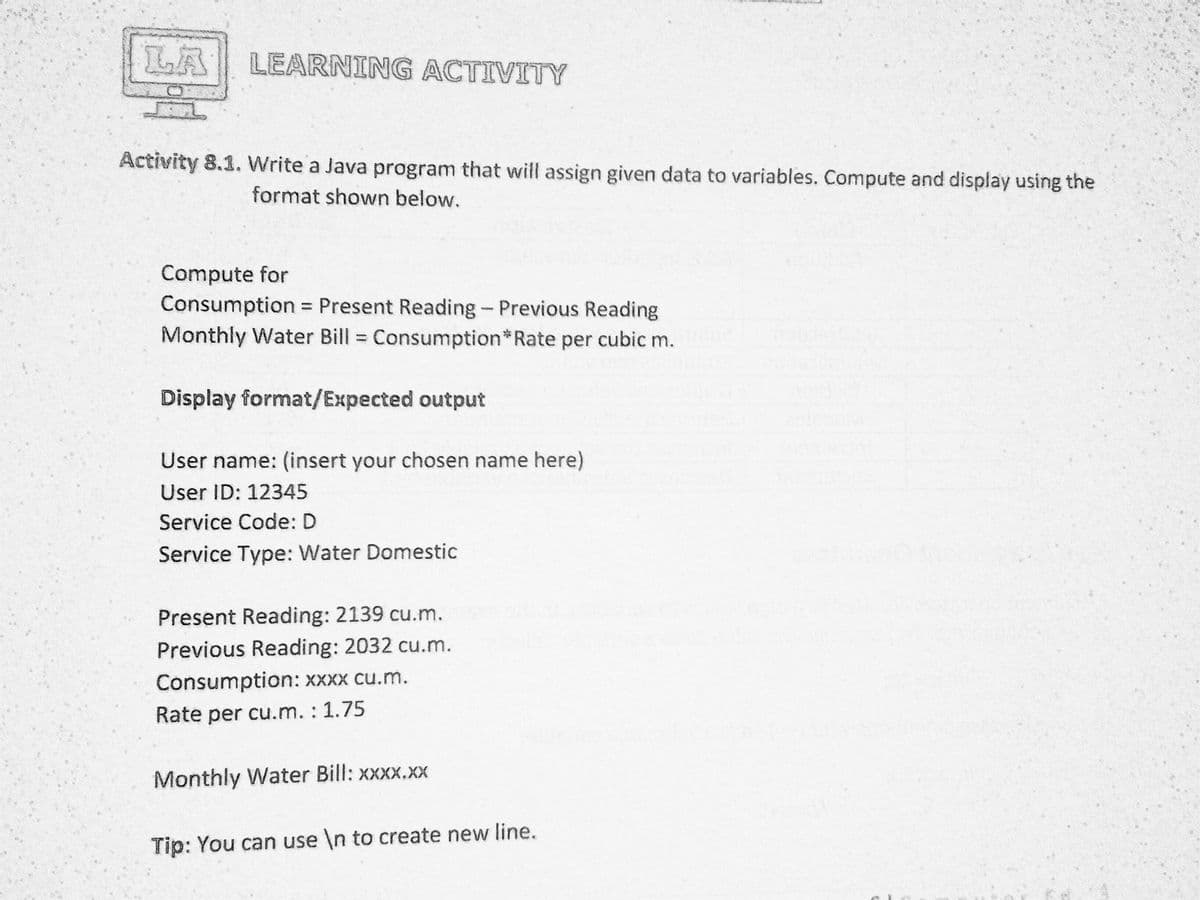 LA
LEARNING ACTIVITY
Activity 8.1. Write a Java program that will assign given data to variables. Compute and display using the
format shown below.
Compute for
Consumption =
Monthly Water Bill Consumption*Rate per cubic m.
= Present Reading- Previous Reading
Display format/Expected output
User name: (insert your chosen name here)
User ID: 12345
Service Code: D
Service Type: Water Domestic
Present Reading: 2139 cu.m.
Previous Reading: 2032 cu.m.
Consumption: XXXX cu.m.
Rate per cu.m. : 1.75
Monthly Water Bill: xxxx.xX
Tip: You can use \n to create new line.

