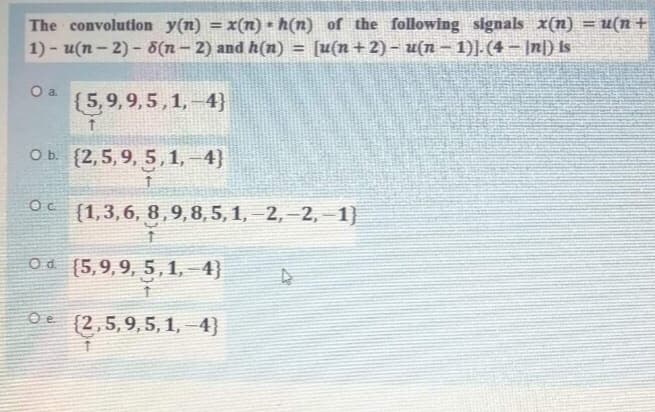 The convolution y(n) = x(n) • h(n) of the following signals x(n) = u(n +
1) - u(n- 2) - 8(n- 2) and h(n) =
%3D
[u(n+2) – u(n– 1)].(4 – |n|) Is
{5,9,9,5, 1,–4}
O b. {2,5, 9, 5,1,–4}
{1,3,6, 8,9,8,5,1, –2, –2, – 1)
Od (5,9,9, 5,1,-4}
(2,5,9,5, 1, –4}
