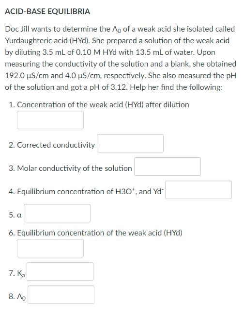 ACID-BASE EQUILIBRIA
Doc Jill wants to determine the Ao of a weak acid she isolated called
Yurdaughteric acid (HYd). She prepared a solution of the weak acid
by diluting 3.5 mL of 0.10 M HYd with 13.5 mL of water. Upon
measuring the conductivity of the solution and a blank, she obtained
192.0 µS/cm and 4.0 µS/cm, respectively. She also measured the pH
of the solution and got a pH of 3.12. Help her find the following:
1. Concentration of the weak acid (HYd) after dilution
2. Corrected conductivity
3. Molar conductivity of the solution
4. Equilibrium concentration of H30*, and Yd
5. a
6. Equilibrium concentration of the weak acid (HYd)
7. Ka
8. Ao
