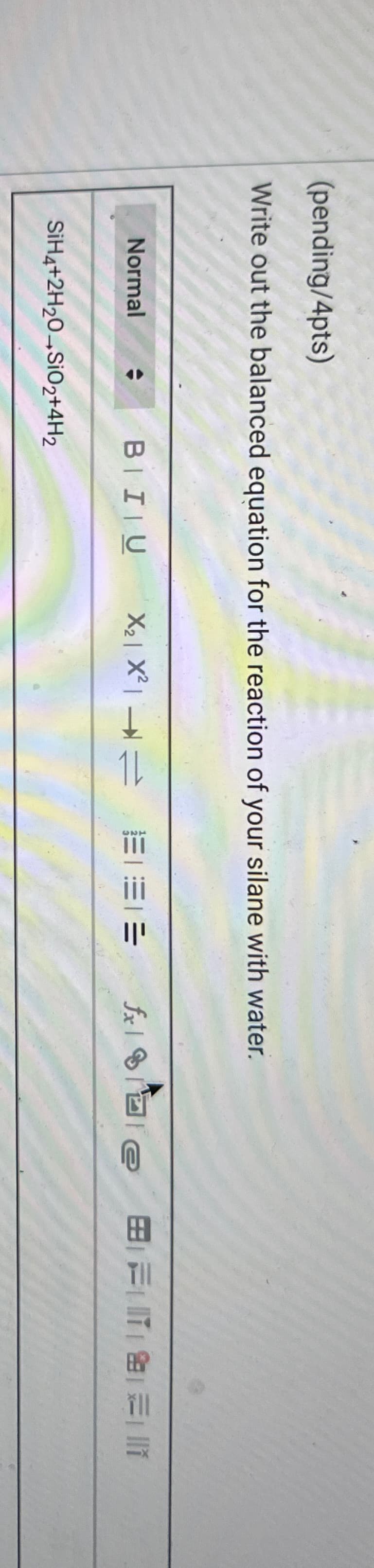 (pending/4pts)
Write out the balanced equation for the reaction of your silane with water.
Normal
SiH4+2H20 SiO2+4H2
BIU
fxe