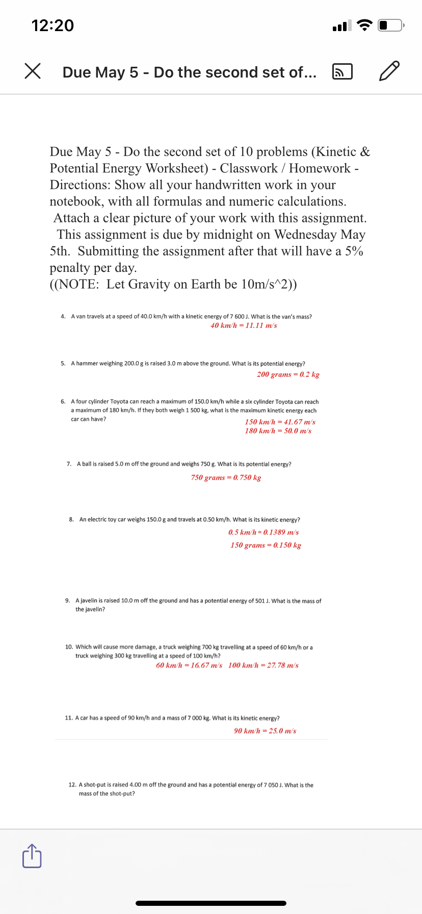 12:20
Due May 5 - Do the second set of...
Due May 5 - Do the second set of 10 problems (Kinetic &
Potential Energy Worksheet) - Classwork / Homework -
Directions: Show all your handwritten work in your
notebook, with all formulas and numeric calculations.
Attach a clear picture of your work with this assignment.
This assignment is due by midnight on Wednesday Ma
5th. Submitting the assignment after that will have a 5%
penalty per day.
((NOTE: Let Gravity on Earth be 10m/s^2))
4.
A van travels at a speed of 40.0 km/h with a kinetic energy of 7 600 J. What is the van's mass?
40 km/h = 11.11 m/s
5. A hammer weighing 200.0 g is raised 3.0 m above the ground. What is its potential energy?
200 grams = 0.2 kg
6. A four cylinder Toyota can reach a maximum of 150.0 km/h while a six cylinder Toyota can reach
a maximum of 180 km/h. If they both weigh 1 500 kg, what is the maximum kinetic energy each
car can have?
150 km/h = 41.67 m/s
180 km/h = 50.0 m/s
7. A ball is raised 5.0 m off the ground and weighs 750 g. What is its potential energy?
750 grams = 0.750 kg
8. An electric toy car weighs 150.0 g and travels at 0.50 km/h. What is its kinetic energy?
0.5 km/h = 01389 m/s
150 grams = 0.150 kg
9. A javelin is raised 10.0 m off the ground and has a potential energy of 501 J. What is the mass of
the javelin?
10. Which will cause more damage, a truck weighing 700 kg travelling at a speed of 60 km/h or a
truck weighing 300 kg travelling at a speed of 100 km/h?
60 km/h = 16.67 m/s 100 km/h = 27.78 m/'s
11. A car has a speed of 90 km/h and a mass of 7 000 kg. What is its kinetic energy?
90 km/h = 25.0 m/s
12. A shot-put is raised 4.00 m off the ground and has a potential energy of 7 050 J. What is the
mass of the shot-put?
