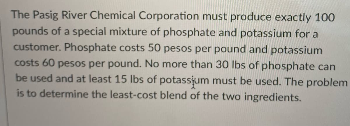 The Pasig River Chemical Corporation must produce exactly 100
pounds of a special mixture of phosphate and potassium for a
customer. Phosphate costs 50 pesos per pound and potassium
costs 60 pesos per pound. No more than 30 lbs of phosphate can
be used and at least 15 lbs of potassjum must be used. The problem
is to determine the least-cost blend of the two ingredients.
