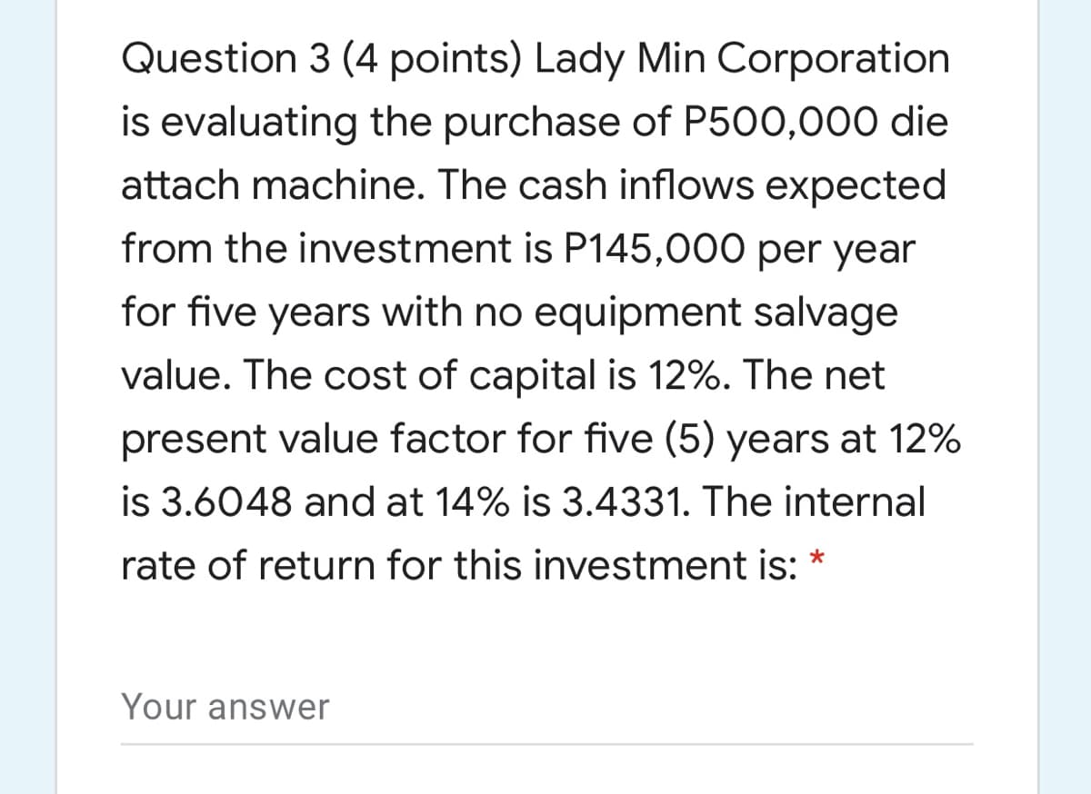 Question 3 (4 points) Lady Min Corporation
is evaluating the purchase of P500,000 die
attach machine. The cash inflows expected
from the investment is P145,000 per year
for five years with no equipment salvage
value. The cost of capital is 12%. The net
present value factor for five (5) years at 12%
is 3.6048 and at 14% is 3.4331. The internal
rate of return for this investment is: *
Your answer

