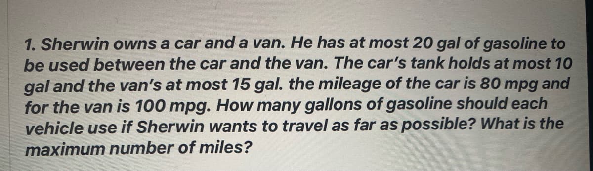 1. Sherwin owns a car and a van. He has at most 20 gal of gasoline to
be used between the car and the van. The car's tank holds at most 10
gal and the van's at most 15 gal. the mileage of the car is 80 mpg and
for the van is 100 mpg. How many gallons of gasoline should each
vehicle use if Sherwin wants to travel as far as possible? What is the
maximum number of miles?
