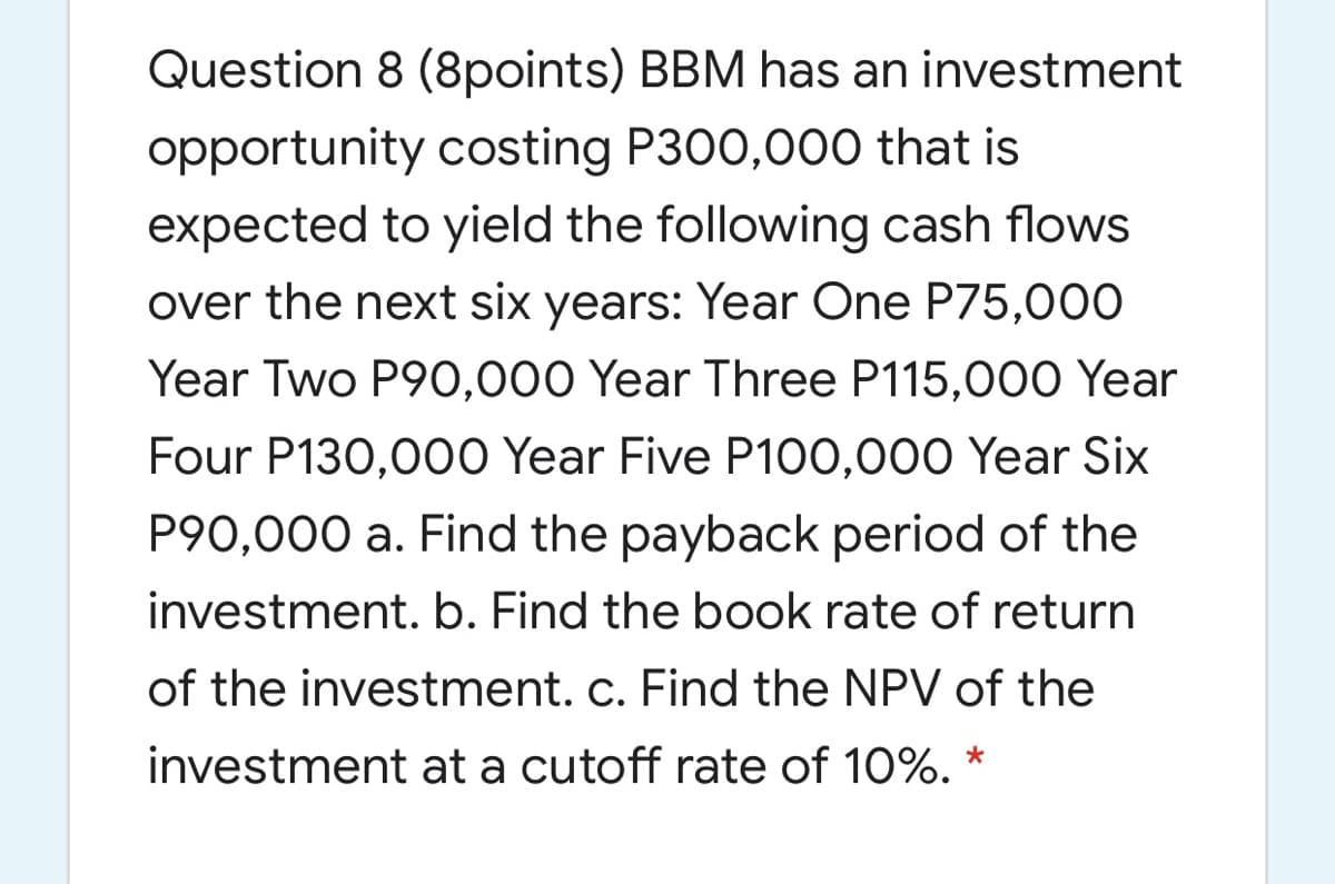 Question 8 (8points) BBM has an investment
opportunity costing P300,000 that is
expected to yield the following cash flows
over the next six years: Year One P75,000
Year Two P90,000 Year Three P115,000 Year
Four P130,000 Year Five P100,000 Year Six
P90,000 a. Find the payback period of the
investment. b. Find the book rate of return
of the investment. c. Find the NPV of the
investment at a cutoff rate of 10%.
