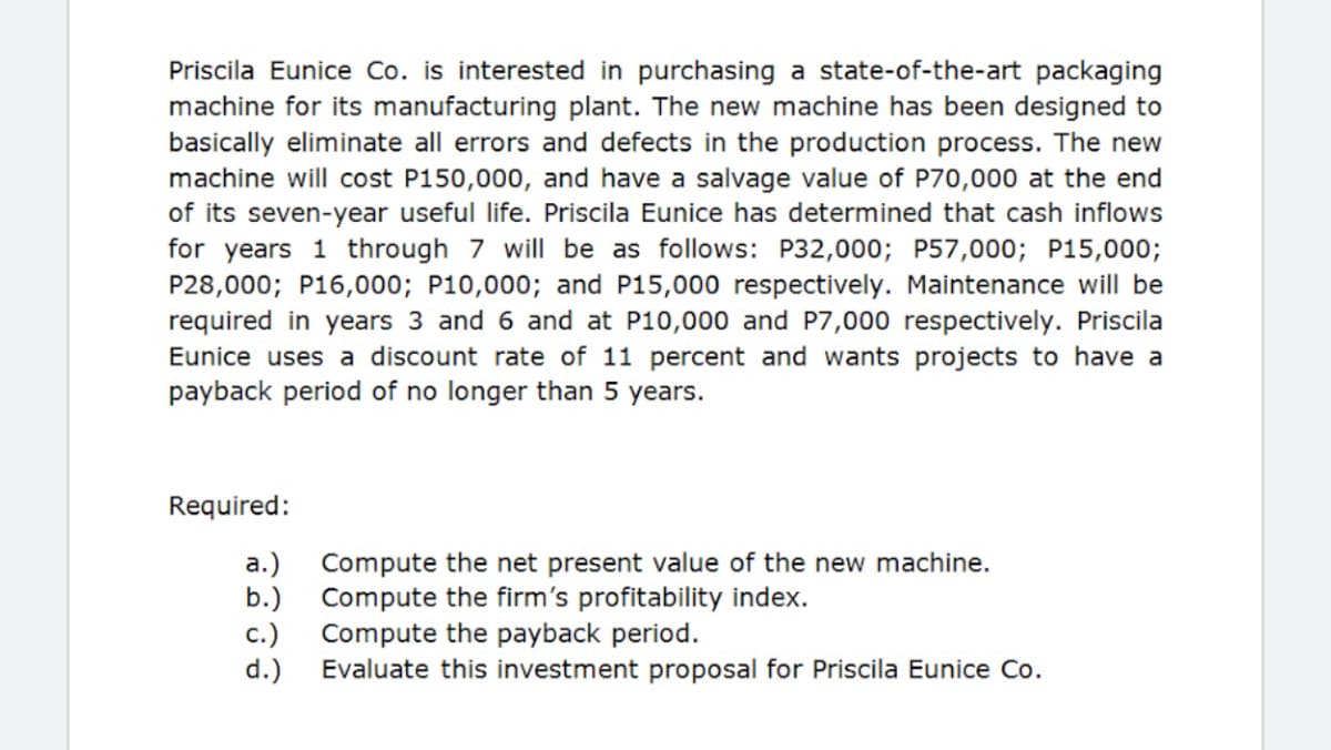 Priscila Eunice Co. is interested in purchasing a state-of-the-art packaging
machine for its manufacturing plant. The new machine has been designed to
basically eliminate all errors and defects in the production process. The new
machine will cost P150,000, and have a salvage value of P70,000 at the end
of its seven-year useful life. Priscila Eunice has determined that cash inflows
for years 1 through 7 will be as follows: P32,000; P57,000; P15,000;
P28,000; P16,000; P10,000; and P15,000 respectively. Maintenance will be
required in years 3 and 6 and at P10,000 and P7,000 respectively. Priscila
Eunice uses a discount rate of 11 percent and wants projects to have a
payback period of no longer than 5 years.
Required:
a.) Compute the net present value of the new machine.
b.) Compute the firm's profitability index.
c.) Compute the payback period.
d.)
Evaluate this investment proposal for Priscila Eunice Co.
