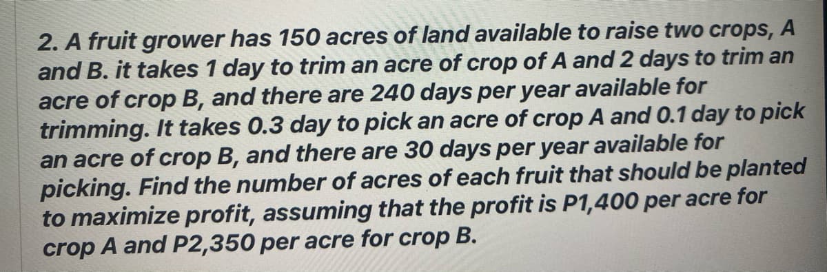 2. A fruit grower has 150 acres of land available to raise two crops, A
and B. it takes 1 day to trim an acre of crop of A and 2 days to trim an
acre of crop B, and there are 240 days per year available for
trimming. It takes 0.3 day to pick an acre of crop A and 0.1 day to pick
an acre of crop B, and there are 30 days per year available for
picking. Find the number of acres of each fruit that should be planted
to maximize profit, assuming that the profit is P1,400 per acre for
crop A and P2,350 per acre for crop B.
