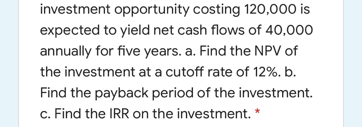 investment opportunity costing 120,000 is
expected to yield net cash flows of 40,000
annually for five years. a. Find the NPV of
the investment at a cutoff rate of 12%. b.
Find the payback period of the investment.
c. Find the IRR on the investment. *
