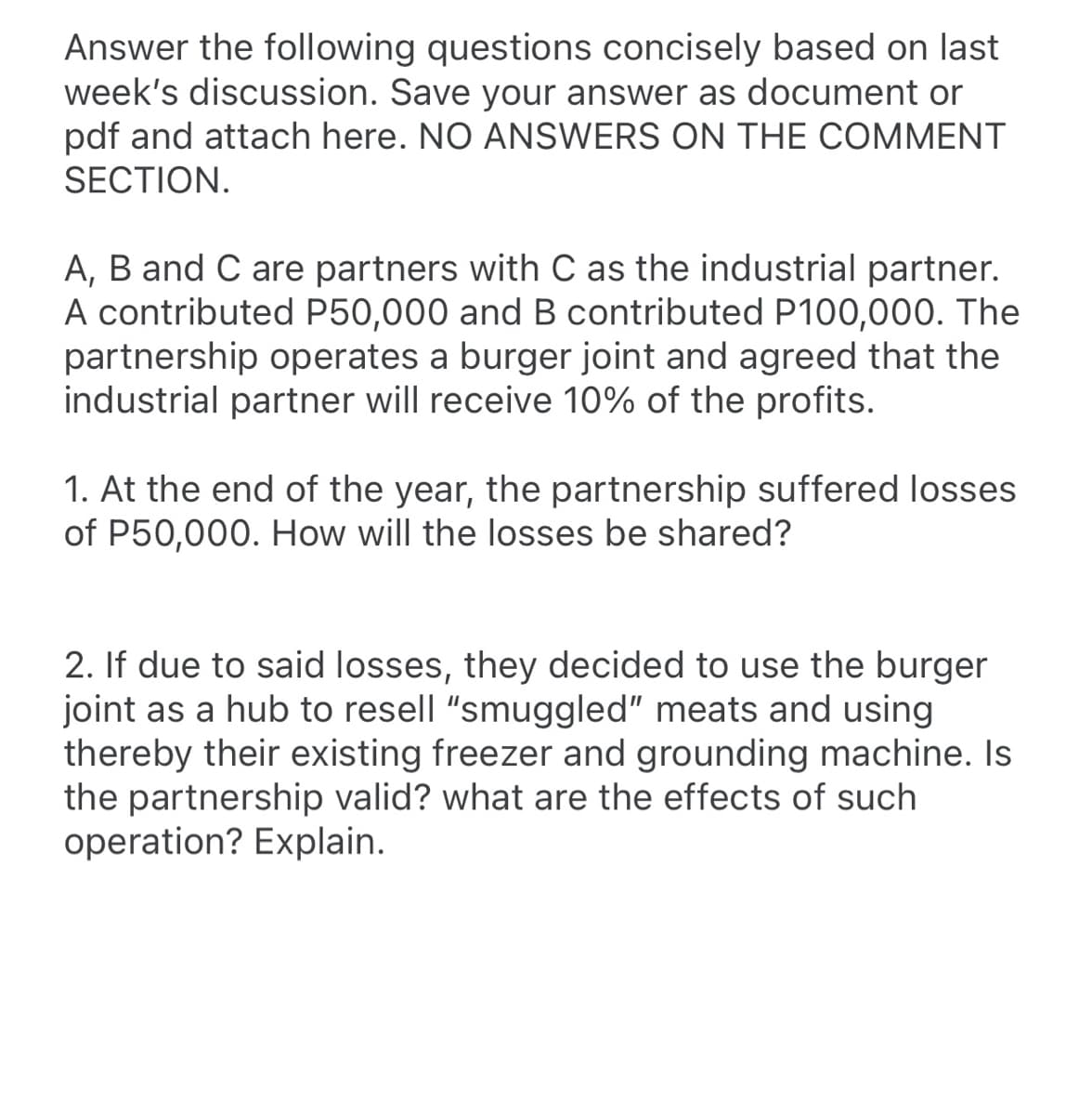 Answer the following questions concisely based on last
week's discussion. Save your answer as document or
pdf and attach here. NO ANSWERS ON THE COMMENT
SECTION.
A, B and C are partners with C as the industrial partner.
A contributed P50,000 and B contributed P100,000. The
partnership operates a burger joint and agreed that the
industrial partner will receive 10% of the profits.
1. At the end of the year, the partnership suffered losses
of P50,000. How will the losses be shared?
2. If due to said losses, they decided to use the burger
joint as a hub to resell "smuggled" meats and using
thereby their existing freezer and grounding machine. Is
the partnership valid? what are the effects of such
operation? Explain.
